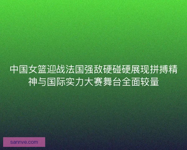 中国女篮迎战法国强敌硬碰硬展现拼搏精神与国际实力大赛舞台全面较量