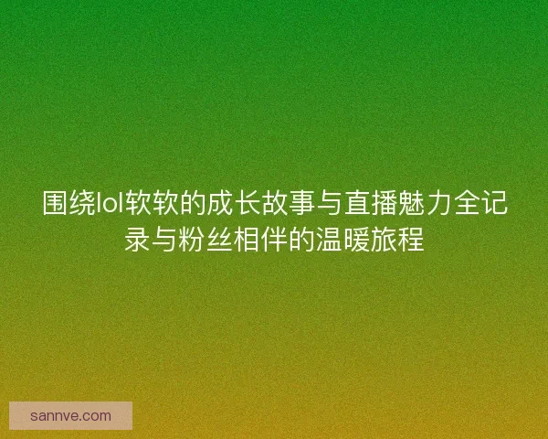 围绕lol软软的成长故事与直播魅力全记录与粉丝相伴的温暖旅程