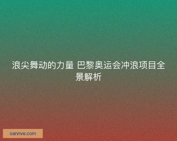 浪尖舞动的力量 巴黎奥运会冲浪项目全景解析